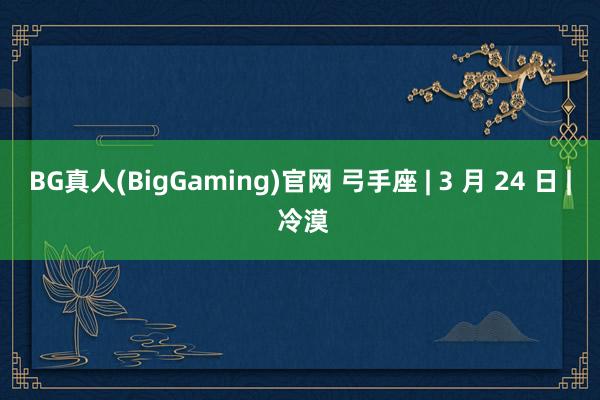 BG真人(BigGaming)官网 弓手座 | 3 月 24 日 | 冷漠