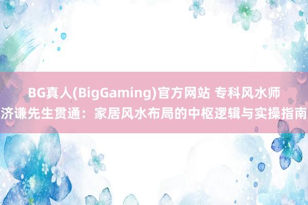 BG真人(BigGaming)官方网站 专科风水师济谦先生贯通：家居风水布局的中枢逻辑与实操指南