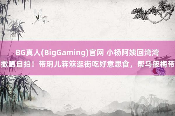BG真人(BigGaming)官网 小杨阿姨回湾湾抖擞晒自拍！带玥儿箖箖逛街吃好意思食，帮马筱梅带娃