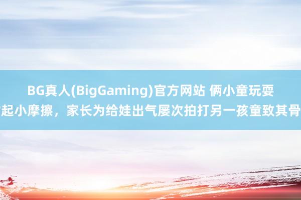 BG真人(BigGaming)官方网站 俩小童玩耍时起小摩擦，家长为给娃出气屡次拍打另一孩童致其骨折