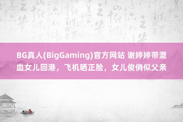BG真人(BigGaming)官方网站 谢婷婷带混血女儿回港，飞机晒正脸，女儿俊俏似父亲