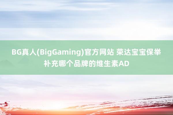 BG真人(BigGaming)官方网站 荣达宝宝保举补充哪个品牌的维生素AD