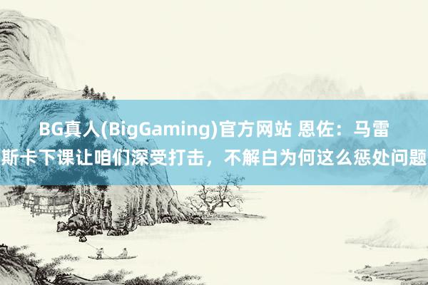 BG真人(BigGaming)官方网站 恩佐：马雷斯卡下课让咱们深受打击，不解白为何这么惩处问题