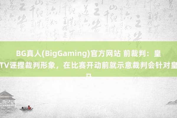 BG真人(BigGaming)官方网站 前裁判：皇马TV诬捏裁判形象，在比赛开动前就示意裁判会针对皇马