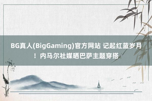BG真人(BigGaming)官方网站 记起红蓝岁月！内马尔社媒晒巴萨主题穿搭