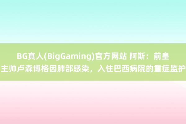 BG真人(BigGaming)官方网站 阿斯：前皇马主帅卢森博格因肺部感染，入住巴西病院的重症监护室