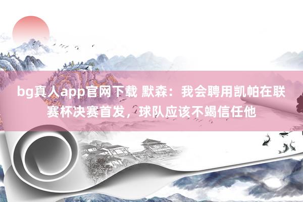 bg真人app官网下载 默森：我会聘用凯帕在联赛杯决赛首发，球队应该不竭信任他