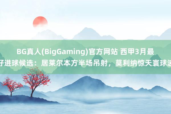 BG真人(BigGaming)官方网站 西甲3月最好进球候选:居莱尔本方半场吊射,莫利纳惊天寰球波