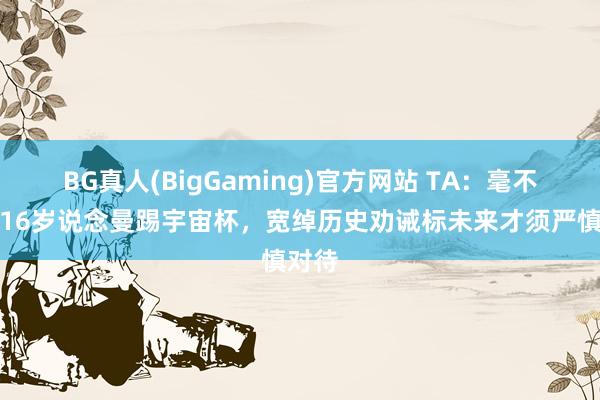 BG真人(BigGaming)官方网站 TA:毫不成带16岁说念曼踢宇宙杯,宽绰历史劝诫标未来才须严慎对待