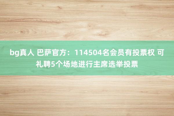 bg真人 巴萨官方：114504名会员有投票权 可礼聘5个场地进行主席选举投票