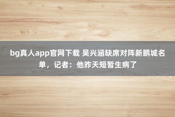 bg真人app官网下载 吴兴涵缺席对阵新鹏城名单，记者：他昨天短暂生病了