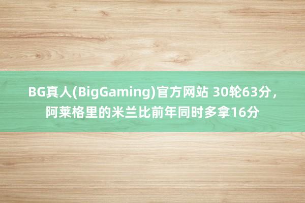 BG真人(BigGaming)官方网站 30轮63分，阿莱格里的米兰比前年同时多拿16分