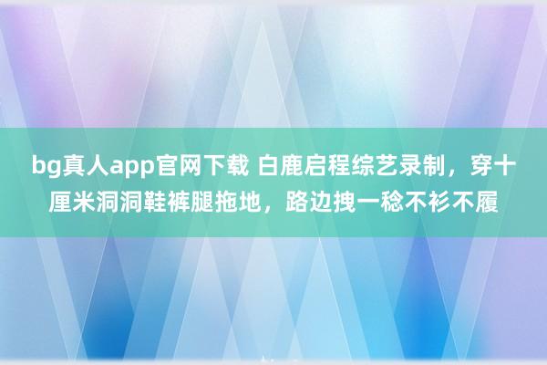 bg真人app官网下载 白鹿启程综艺录制，穿十厘米洞洞鞋裤腿拖地，路边拽一稔不衫不履