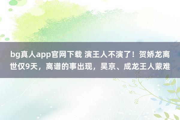 bg真人app官网下载 演王人不演了！贺娇龙离世仅9天，离谱的事出现，吴京、成龙王人蒙难