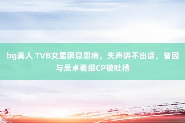 bg真人 TVB女星瞬息患病，失声讲不出话，曾因与吴卓羲组CP被吐槽