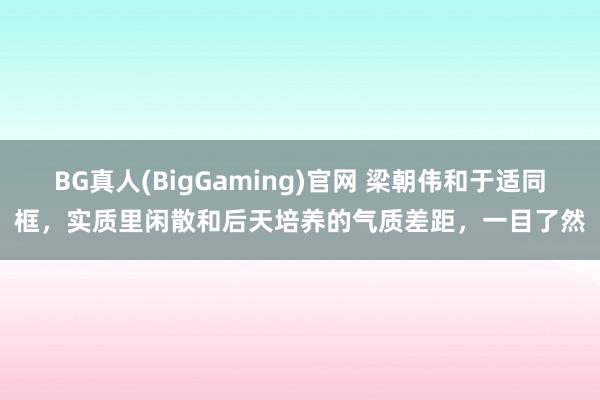 BG真人(BigGaming)官网 梁朝伟和于适同框,实质里闲散和后天培养的气质差距,一目了然