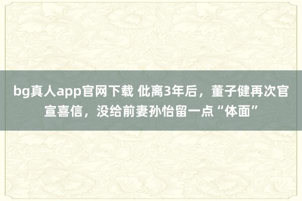 bg真人app官网下载 仳离3年后，董子健再次官宣喜信，没给前妻孙怡留一点“体面”