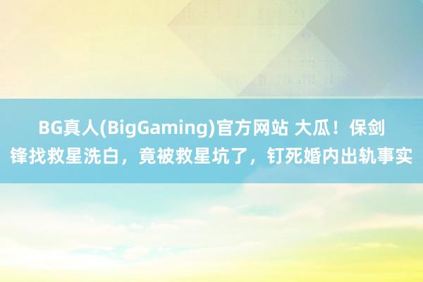 BG真人(BigGaming)官方网站 大瓜！保剑锋找救星洗白，竟被救星坑了，钉死婚内出轨事实