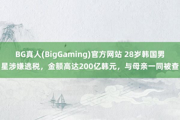BG真人(BigGaming)官方网站 28岁韩国男星涉嫌逃税,金额高达200亿韩元,与母亲一同被查