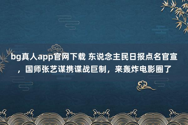 bg真人app官网下载 东说念主民日报点名官宣，国师张艺谋携谍战巨制，来轰炸电影圈了