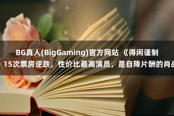 BG真人(BigGaming)官方网站 《得闲谨制》15次票房逆跌，性价比最高演员，是自降片酬的肖战