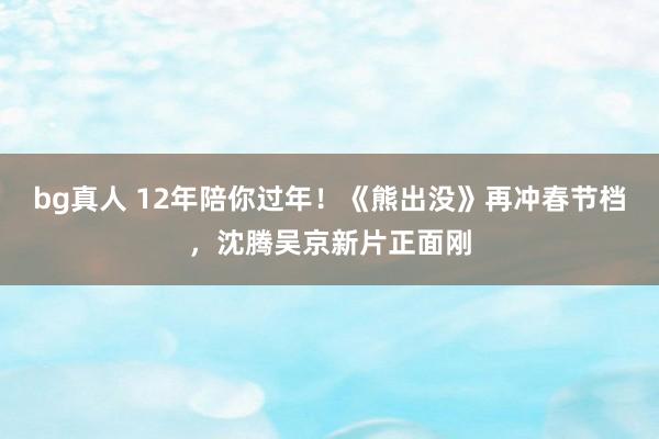 bg真人 12年陪你过年！《熊出没》再冲春节档，沈腾吴京新片正面刚
