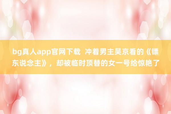 bg真人app官网下载  冲着男主吴京看的《镖东说念主》，却被临时顶替的女一号给惊艳了