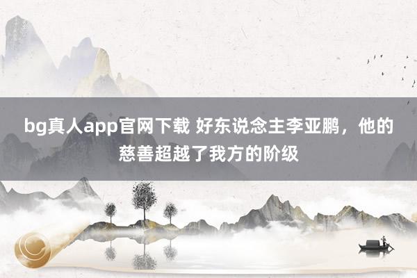 bg真人app官网下载 好东说念主李亚鹏，他的慈善超越了我方的阶级