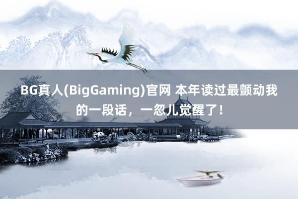 BG真人(BigGaming)官网 本年读过最颤动我的一段话，一忽儿觉醒了！