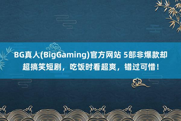 BG真人(BigGaming)官方网站 5部非爆款却超搞笑短剧，吃饭时看超爽，错过可惜！
