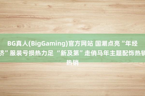 BG真人(BigGaming)官方网站 国潮点亮“年经济”服装亏损热力足 “新及第”走俏马年主题配饰热销