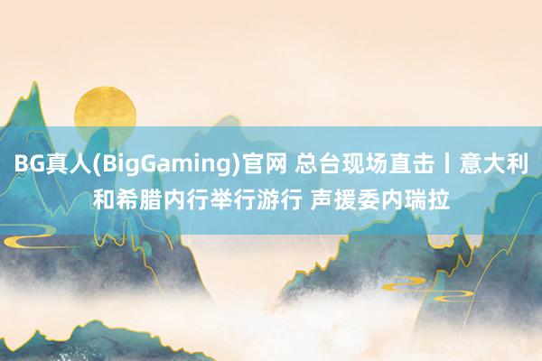 BG真人(BigGaming)官网 总台现场直击丨意大利和希腊内行举行游行 声援委内瑞拉