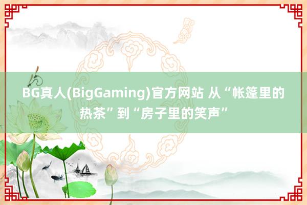 BG真人(BigGaming)官方网站 从“帐篷里的热茶”到“房子里的笑声”