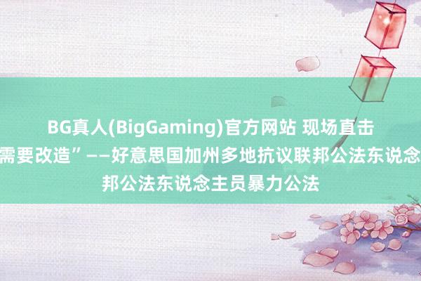 BG真人(BigGaming)官方网站 现场直击｜“这个国度需要改造”——好意思国加州多地抗议联邦公法东说念主员暴力公法