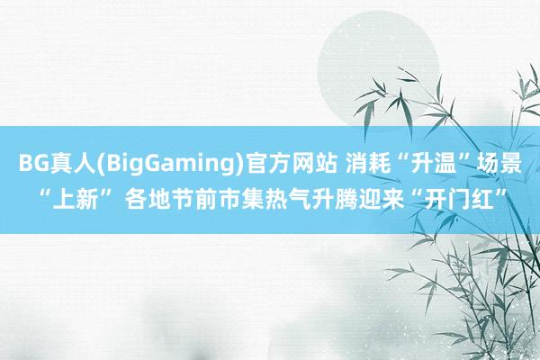 BG真人(BigGaming)官方网站 消耗“升温”场景“上新” 各地节前市集热气升腾迎来“开门红”