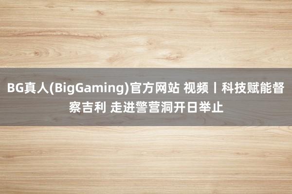 BG真人(BigGaming)官方网站 视频丨科技赋能督察吉利 走进警营洞开日举止