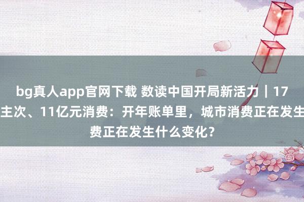 bg真人app官网下载 数读中国开局新活力｜171万东说念主次、11亿元消费：开年账单里，城市消费正在发生什么变化？