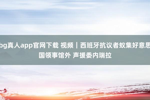 bg真人app官网下载 视频｜西班牙抗议者蚁集好意思国领事馆外 声援委内瑞拉