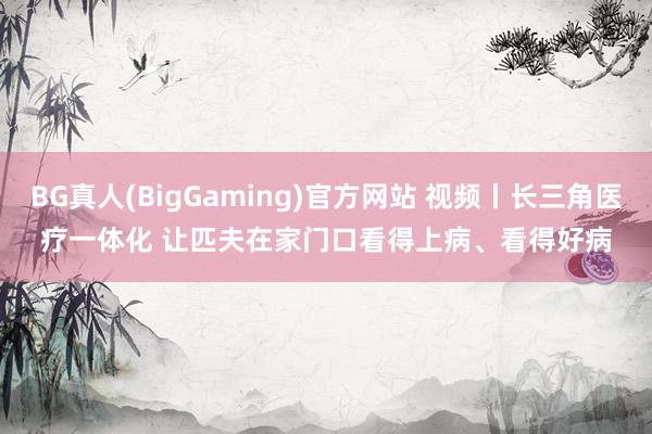 BG真人(BigGaming)官方网站 视频丨长三角医疗一体化 让匹夫在家门口看得上病、看得好病