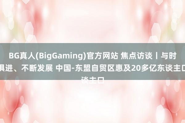 BG真人(BigGaming)官方网站 焦点访谈丨与时俱进、不断发展 中国-东盟自贸区惠及20多亿东谈主口