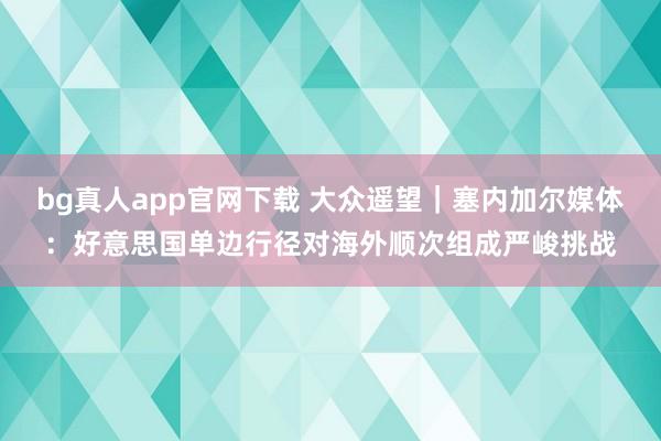 bg真人app官网下载 大众遥望|塞内加尔媒体:好意思国单边行径对海外顺次组成严峻挑战