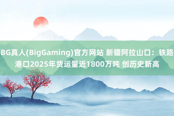 BG真人(BigGaming)官方网站 新疆阿拉山口：铁路港口2025年货运量近1800万吨 创历史新高