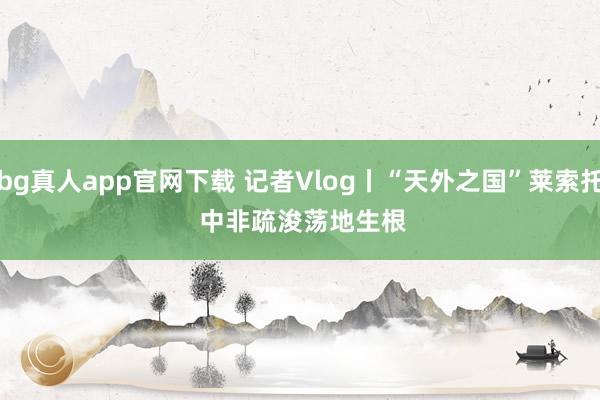 bg真人app官网下载 记者Vlog丨“天外之国”莱索托 中非疏浚荡地生根