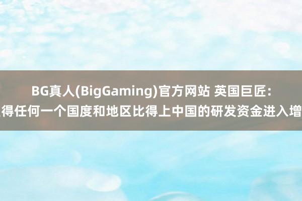 BG真人(BigGaming)官方网站 英国巨匠：莫得任何一个国度和地区比得上中国的研发资金进入增速