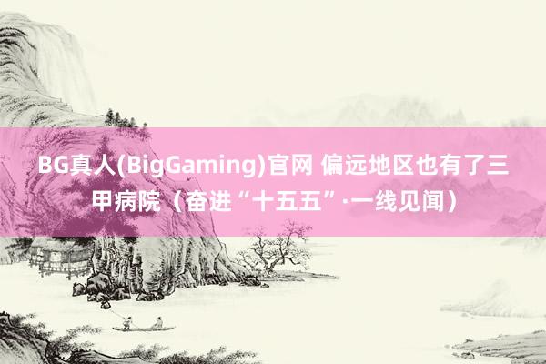 BG真人(BigGaming)官网 偏远地区也有了三甲病院（奋进“十五五”·一线见闻）