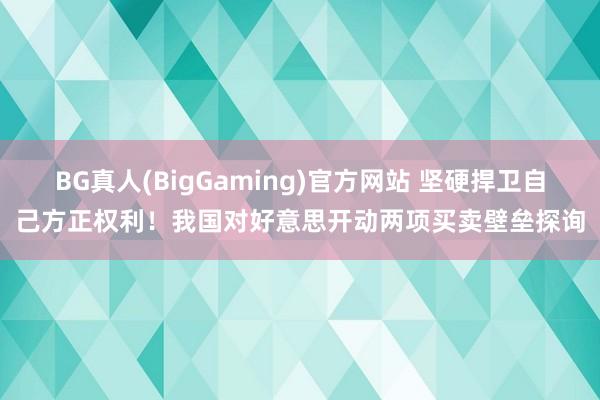 BG真人(BigGaming)官方网站 坚硬捍卫自己方正权利！我国对好意思开动两项买卖壁垒探询