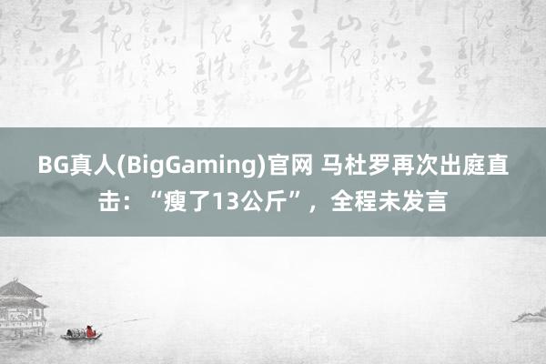 BG真人(BigGaming)官网 马杜罗再次出庭直击：“瘦了13公斤”，全程未发言