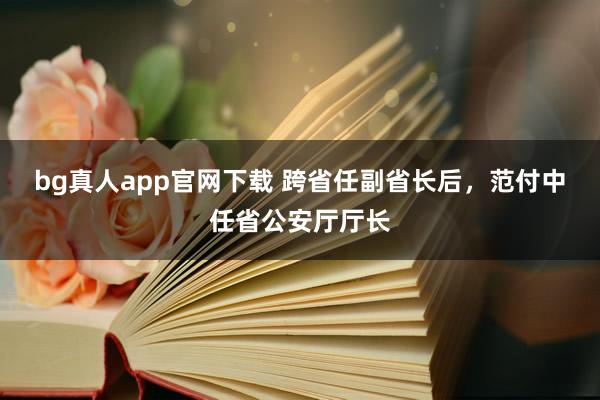bg真人app官网下载 跨省任副省长后，范付中任省公安厅厅长