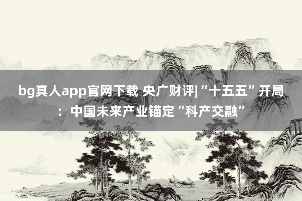 bg真人app官网下载 央广财评|“十五五”开局：中国未来产业锚定“科产交融”