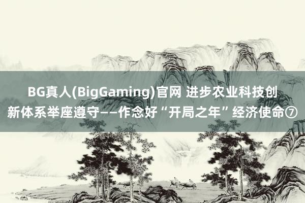 BG真人(BigGaming)官网 进步农业科技创新体系举座遵守——作念好“开局之年”经济使命⑦